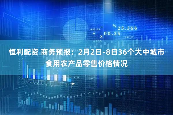 恒利配资 商务预报:2月2日-8日36个大中城市食用农产品零售价格情况