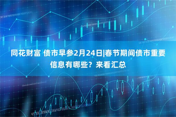 同花财富 债市早参2月24日|春节期间债市重要信息有哪些？来看汇总