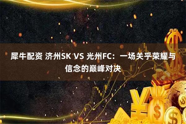 犀牛配资 济州SK VS 光州FC：一场关乎荣耀与信念的巅峰对决