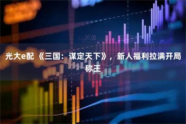 光大e配 《三国：谋定天下》，新人福利拉满开局称王