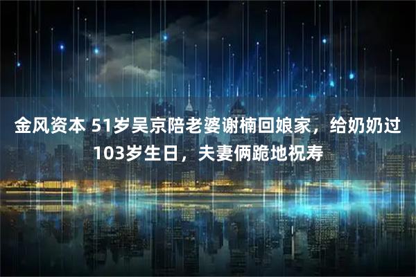 金风资本 51岁吴京陪老婆谢楠回娘家，给奶奶过103岁生日，夫妻俩跪地祝寿