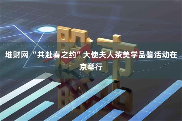 堆财网 “共赴春之约”大使夫人茶美学品鉴活动在京举行