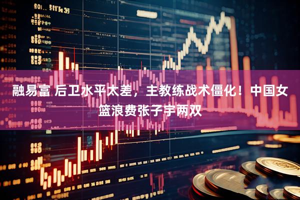 融易富 后卫水平太差，主教练战术僵化！中国女篮浪费张子宇两双