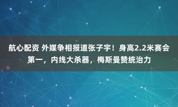 航心配资 外媒争相报道张子宇！身高2.2米赛会第一，内线大杀器，梅斯曼赞统治力