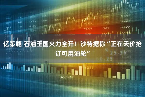 亿策略 石油王国火力全开！沙特据称“正在天价抢订可用油轮”