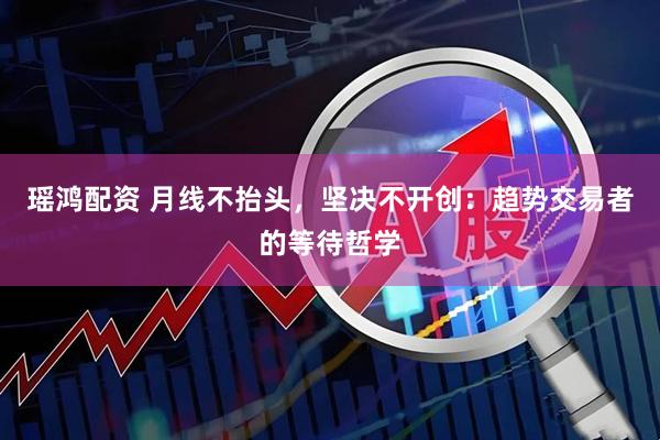 瑶鸿配资 月线不抬头，坚决不开创：趋势交易者的等待哲学