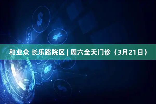 和业众 长乐路院区 | 周六全天门诊（3月21日）