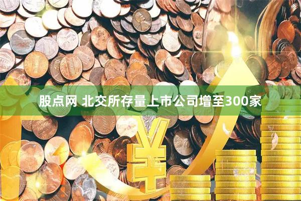 股点网 北交所存量上市公司增至300家