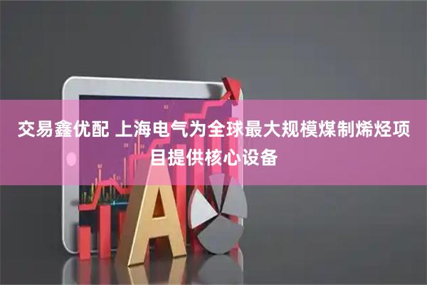交易鑫优配 上海电气为全球最大规模煤制烯烃项目提供核心设备