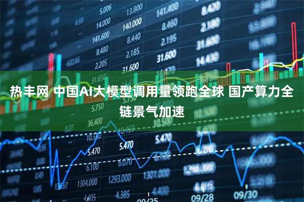热丰网 中国AI大模型调用量领跑全球 国产算力全链景气加速