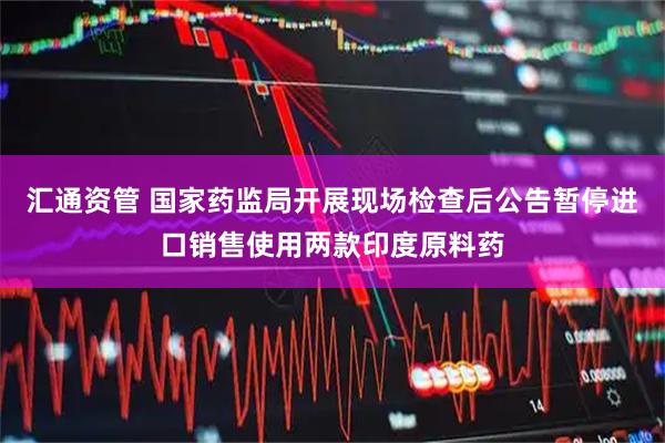 汇通资管 国家药监局开展现场检查后公告暂停进口销售使用两款印度原料药
