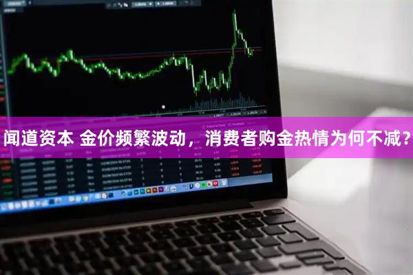 闻道资本 金价频繁波动，消费者购金热情为何不减？
