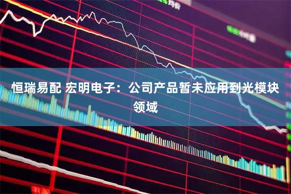 恒瑞易配 宏明电子：公司产品暂未应用到光模块领域