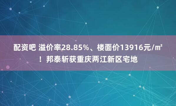 配资吧 溢价率28.85%、楼面价13916元/㎡！邦泰斩获重庆两江新区宅地