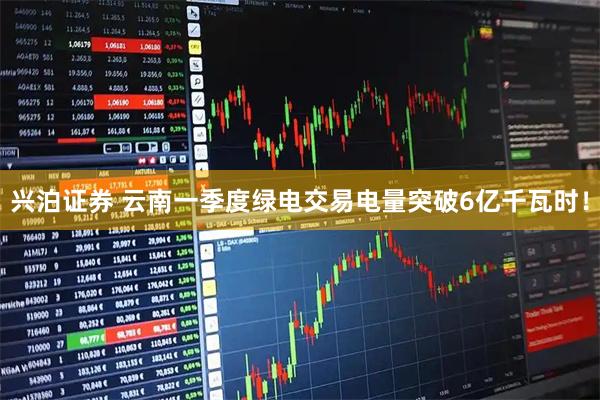 兴泊证券 云南一季度绿电交易电量突破6亿千瓦时！