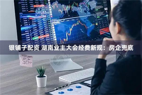 银铺子配资 湖南业主大会经费新规：房企兜底