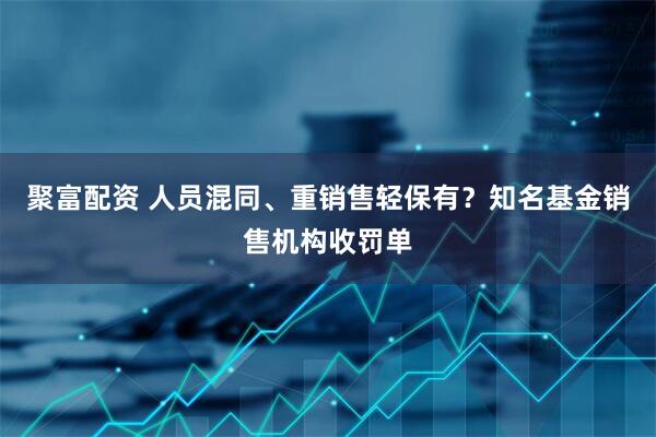 聚富配资 人员混同、重销售轻保有？知名基金销售机构收罚单