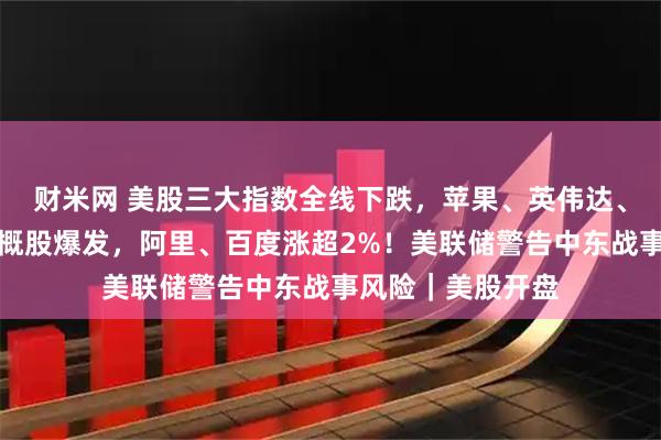 财米网 美股三大指数全线下跌，苹果、英伟达、特斯拉齐跌！中概股爆发，阿里、百度涨超2%！美联储警告中东战事风险｜美股开盘