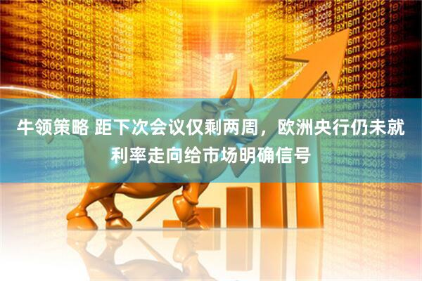 牛领策略 距下次会议仅剩两周,欧洲央行仍未就利率走向给市场明确信号