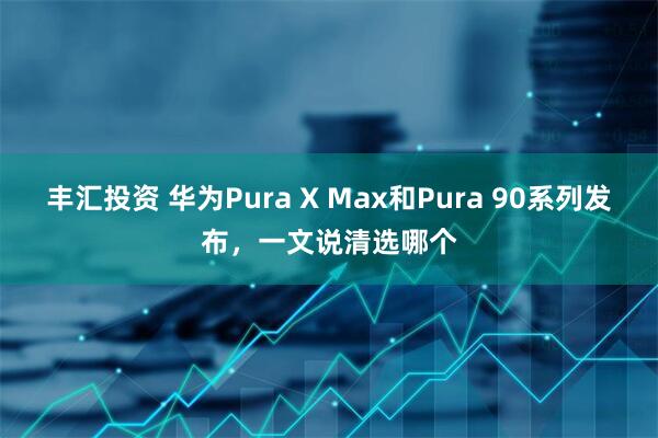 丰汇投资 华为Pura X Max和Pura 90系列发布,一文说清选哪个