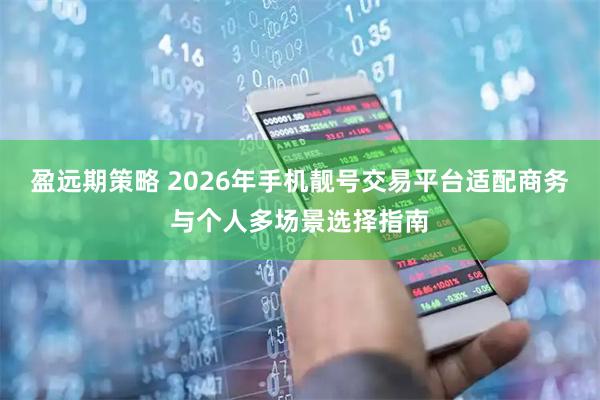 盈远期策略 2026年手机靓号交易平台适配商务与个人多场景选择指南