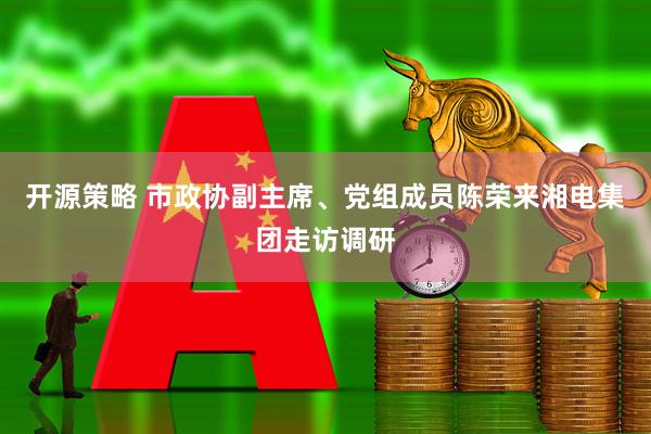开源策略 市政协副主席、党组成员陈荣来湘电集团走访调研