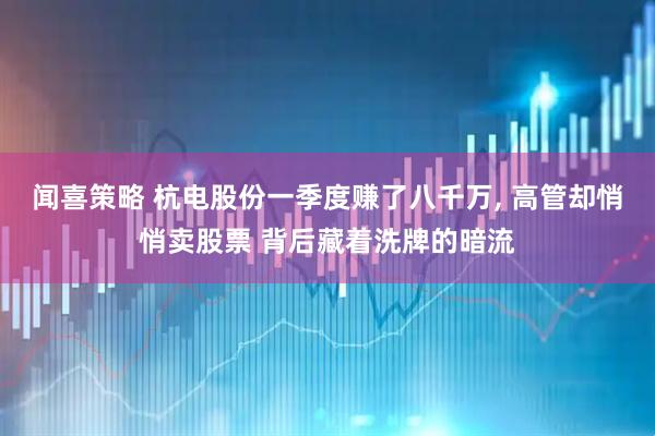 闻喜策略 杭电股份一季度赚了八千万, 高管却悄悄卖股票 背后藏着洗牌的暗流