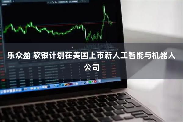 乐众盈 软银计划在美国上市新人工智能与机器人公司