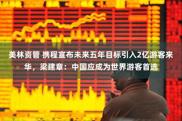 美林资管 携程宣布未来五年目标引入2亿游客来华，梁建章：中国应成为世界游客首选