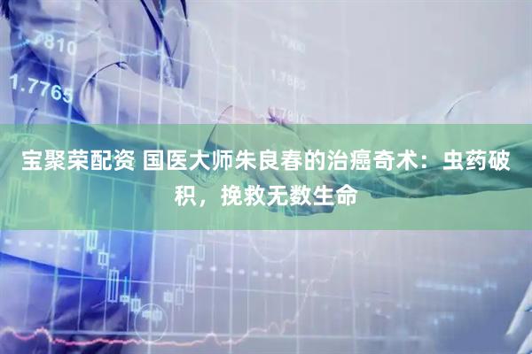 宝聚荣配资 国医大师朱良春的治癌奇术：虫药破积，挽救无数生命