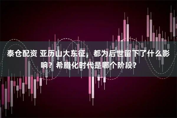 泰仓配资 亚历山大东征，都为后世留下了什么影响？希腊化时代是哪个阶段？