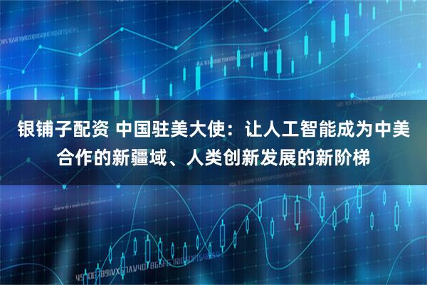 银铺子配资 中国驻美大使：让人工智能成为中美合作的新疆域、人类创新发展的新阶梯