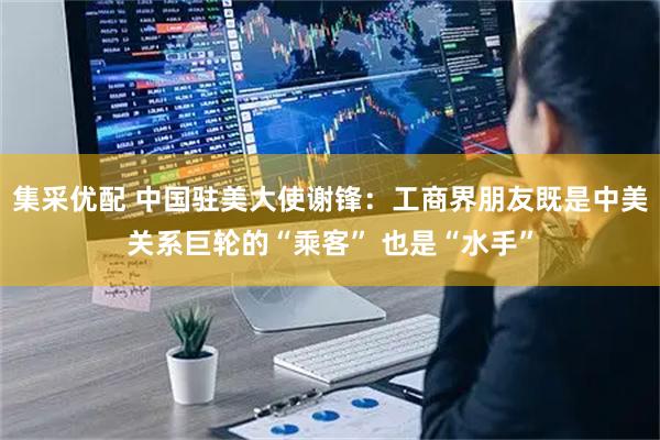 集采优配 中国驻美大使谢锋：工商界朋友既是中美关系巨轮的“乘客” 也是“水手”