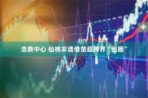 浩鼎中心 仙桃非遗借楚超跨界“出圈”