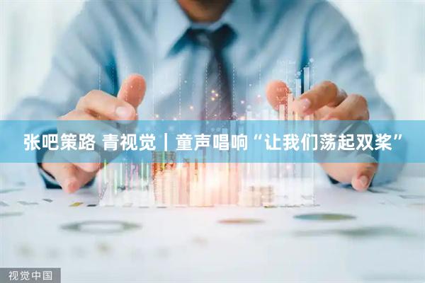 张吧策路 青视觉｜童声唱响“让我们荡起双桨”
