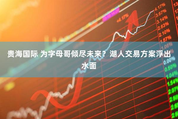 贵海国际 为字母哥倾尽未来？湖人交易方案浮出水面