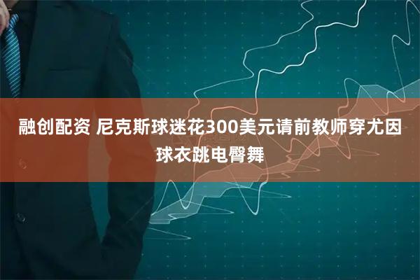 融创配资 尼克斯球迷花300美元请前教师穿尤因球衣跳电臀舞