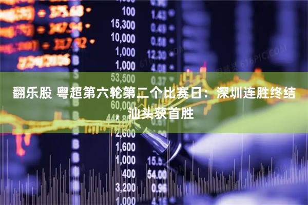 翻乐股 粤超第六轮第二个比赛日：深圳连胜终结，汕头获首胜