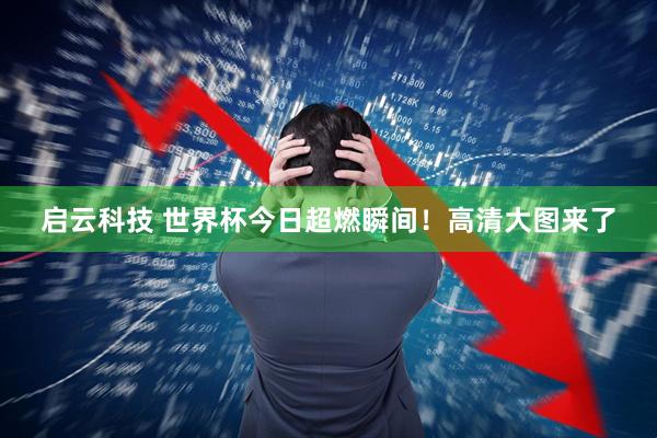 启云科技 世界杯今日超燃瞬间！高清大图来了