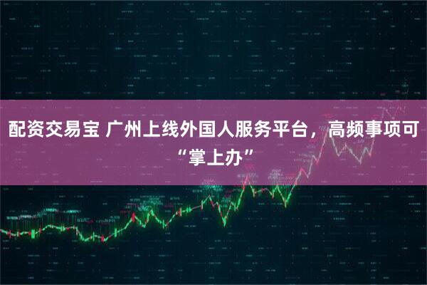 配资交易宝 广州上线外国人服务平台，高频事项可“掌上办”