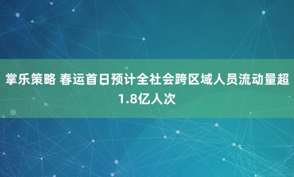 掌乐策略 春运首日预计全社会跨区域人员流动量超1.8亿人次