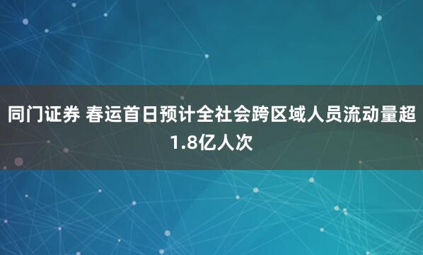 同门证券 春运首日预计全社会跨区域人员流动量超1.8亿人次