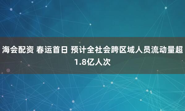 海会配资 春运首日 预计全社会跨区域人员流动量超1.8亿人次