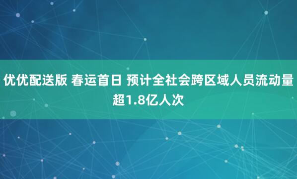优优配送版 春运首日 预计全社会跨区域人员流动量超1.8亿人次