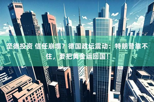至德投资 信任崩塌？德国政坛震动：特朗普靠不住，要把黄金运回国！