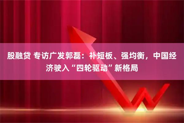 股融贷 专访广发郭磊:补短板、强均衡,中国经济驶入“四轮驱动”新格局