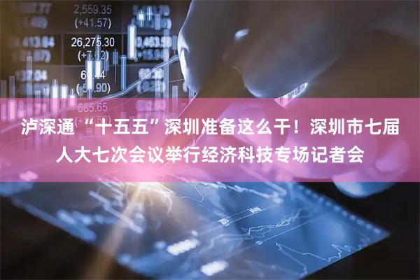 泸深通 “十五五”深圳准备这么干！深圳市七届人大七次会议举行经济科技专场记者会