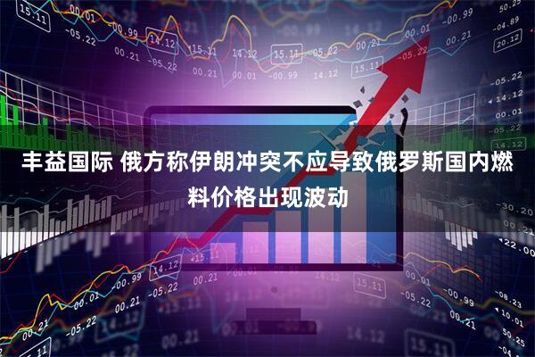 丰益国际 俄方称伊朗冲突不应导致俄罗斯国内燃料价格出现波动