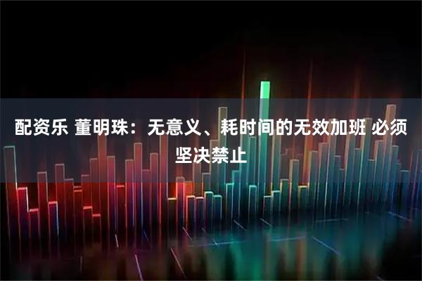 配资乐 董明珠：无意义、耗时间的无效加班 必须坚决禁止