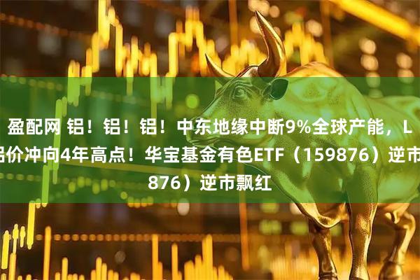 盈配网 铝！铝！铝！中东地缘中断9%全球产能，LME铝价冲向4年高点！华宝基金有色ETF（159876）逆市飘红